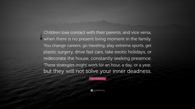 Patsy Rodenburg Quote: “Children lose contact with their parents, and vice versa, when there is no present living moment in the family. You change careers, go traveling, play extreme sports, get plastic surgery, drive fast cars, take exotic holidays, or redecorate the house, constantly seeking presence. These strategies might work for an hour, a day, or a year, but they will not solve your inner deadness.”