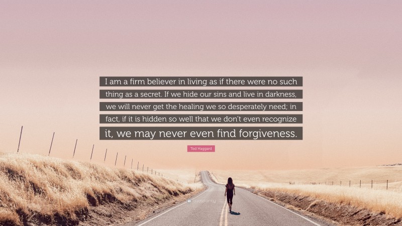 Ted Haggard Quote: “I am a firm believer in living as if there were no such thing as a secret. If we hide our sins and live in darkness, we will never get the healing we so desperately need; in fact, if it is hidden so well that we don’t even recognize it, we may never even find forgiveness.”
