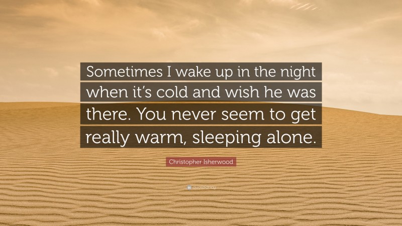 Christopher Isherwood Quote: “Sometimes I wake up in the night when it’s cold and wish he was there. You never seem to get really warm, sleeping alone.”