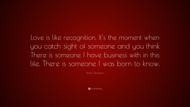 Daniel Abraham Quote: “Love is like recognition. It’s the moment when you catch sight of someone and you think There is someone I have business with in this life. There is someone I was born to know.”