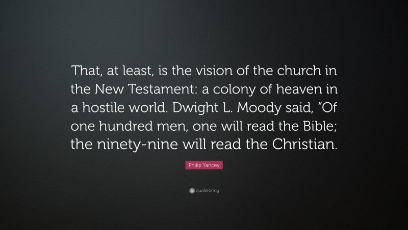 Philip Yancey Quote: “That, at least, is the vision of the church in the New Testament: a colony of heaven in a hostile world. Dwight L. Moody said, “Of one hundred men, one will read the Bible; the ninety-nine will read the Christian.”