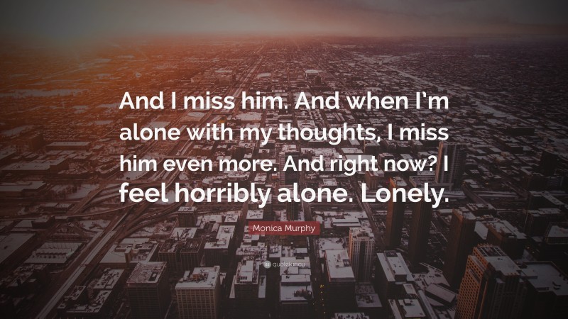Monica Murphy Quote: “And I miss him. And when I’m alone with my thoughts, I miss him even more. And right now? I feel horribly alone. Lonely.”