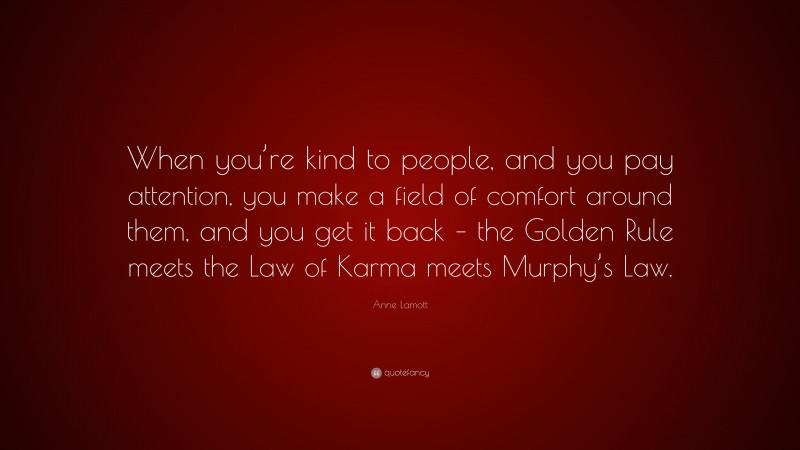 Anne Lamott Quote: “When you’re kind to people, and you pay attention, you make a field of comfort around them, and you get it back – the Golden Rule meets the Law of Karma meets Murphy’s Law.”