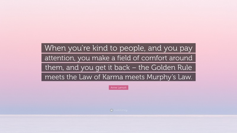 Anne Lamott Quote: “When you’re kind to people, and you pay attention, you make a field of comfort around them, and you get it back – the Golden Rule meets the Law of Karma meets Murphy’s Law.”