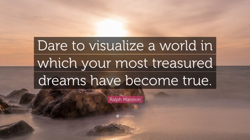 Ralph Marston Quote: “Dare to visualize a world in which your most treasured dreams have become true.”