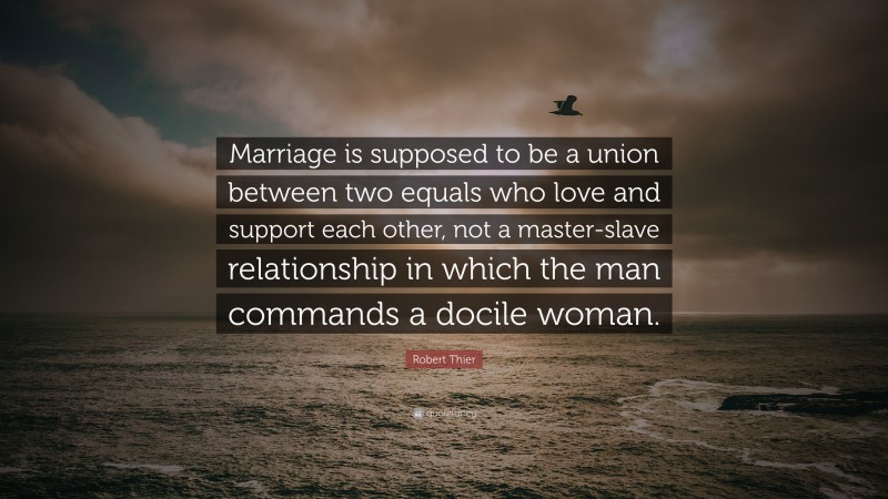 Robert Thier Quote: “Marriage is supposed to be a union between two equals who love and support each other, not a master-slave relationship in which the man commands a docile woman.”