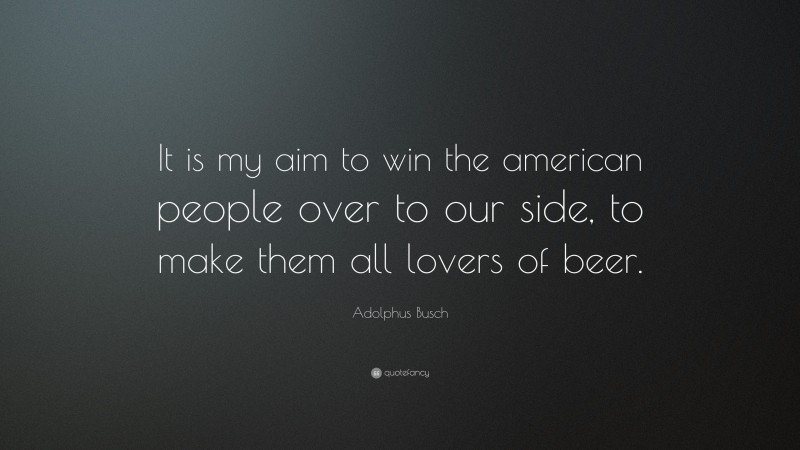 Adolphus Busch Quote: “It is my aim to win the american people over to our side, to make them all lovers of beer.”