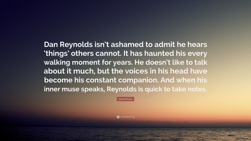David Dunn Quote: “Dan Reynolds isn’t ashamed to admit he hears ‘things’ others cannot. It has haunted his every walking moment for years. He doesn’t like to talk about it much, but the voices in his head have become his constant companion. And when his inner muse speaks, Reynolds is quick to take notes.”
