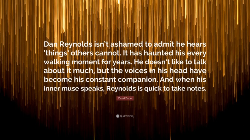 David Dunn Quote: “Dan Reynolds isn’t ashamed to admit he hears ‘things’ others cannot. It has haunted his every walking moment for years. He doesn’t like to talk about it much, but the voices in his head have become his constant companion. And when his inner muse speaks, Reynolds is quick to take notes.”