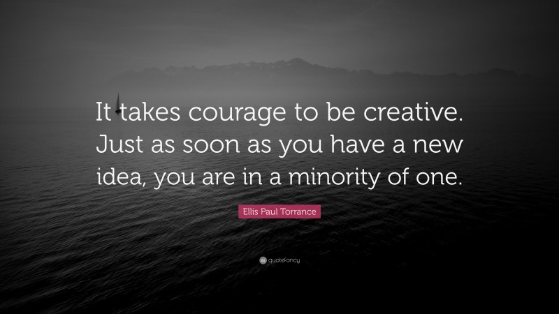 Ellis Paul Torrance Quote: “It takes courage to be creative. Just as soon as you have a new idea, you are in a minority of one.”