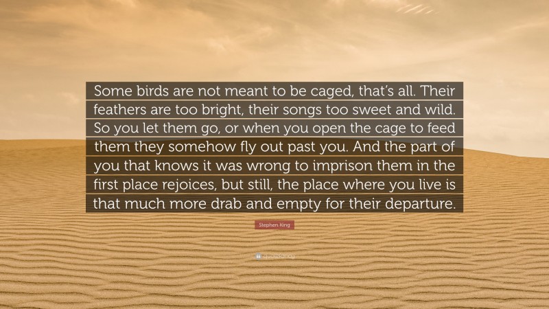 Stephen King Quote: “Some birds are not meant to be caged, that’s all. Their feathers are too bright, their songs too sweet and wild. So you let them go, or when you open the cage to feed them they somehow fly out past you. And the part of you that knows it was wrong to imprison them in the first place rejoices, but still, the place where you live is that much more drab and empty for their departure.”