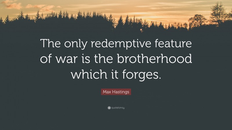 Max Hastings Quote: “The only redemptive feature of war is the brotherhood which it forges.”
