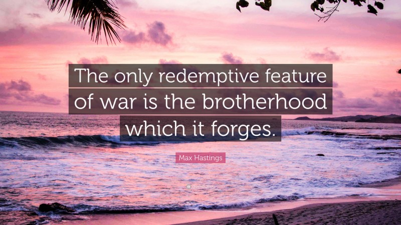 Max Hastings Quote: “The only redemptive feature of war is the brotherhood which it forges.”