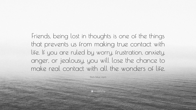 Thich Nhat Hanh Quote: “Friends, being lost in thoughts is one of the things that prevents us from making true contact with life. If you are ruled by worry, frustration, anxiety, anger, or jealousy, you will lose the chance to make real contact with all the wonders of life.”