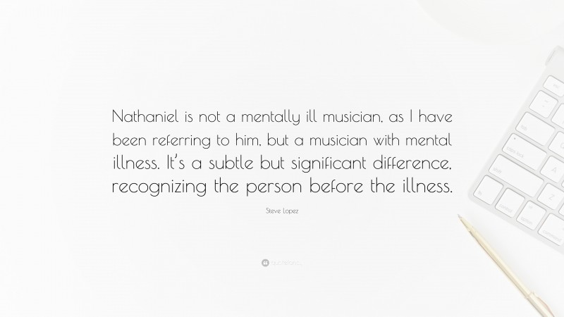 Steve Lopez Quote: “Nathaniel is not a mentally ill musician, as I have been referring to him, but a musician with mental illness. It’s a subtle but significant difference, recognizing the person before the illness.”