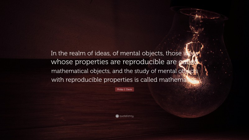 Philip J. Davis Quote: “In the realm of ideas, of mental objects, those ideas whose properties are reproducible are called mathematical objects, and the study of mental objects with reproducible properties is called mathematics.”