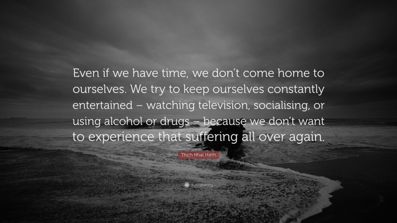 Thich Nhat Hanh Quote: “Even if we have time, we don’t come home to ourselves. We try to keep ourselves constantly entertained – watching television, socialising, or using alcohol or drugs – because we don’t want to experience that suffering all over again.”
