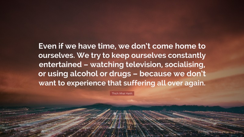 Thich Nhat Hanh Quote: “Even if we have time, we don’t come home to ourselves. We try to keep ourselves constantly entertained – watching television, socialising, or using alcohol or drugs – because we don’t want to experience that suffering all over again.”