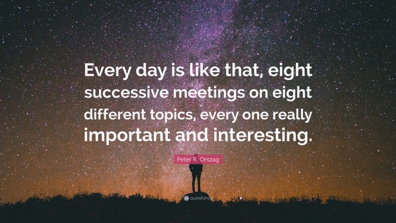 Peter R. Orszag Quote: “Every day is like that, eight successive meetings on eight different topics, every one really important and interesting.”