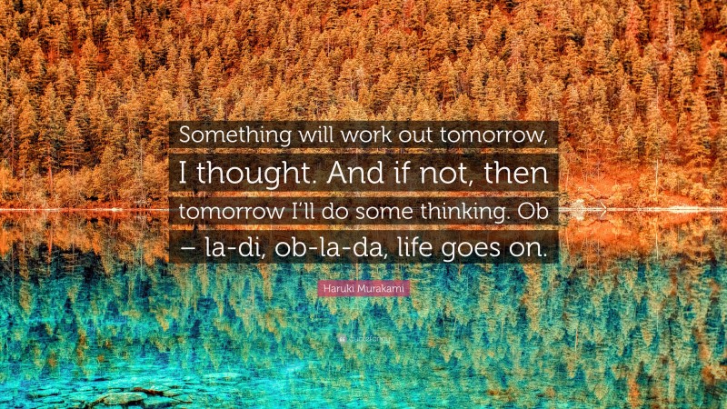 Haruki Murakami Quote: “Something will work out tomorrow, I thought. And if not, then tomorrow I’ll do some thinking. Ob – la-di, ob-la-da, life goes on.”