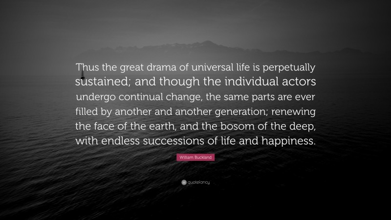 William Buckland Quote: “Thus the great drama of universal life is perpetually sustained; and though the individual actors undergo continual change, the same parts are ever filled by another and another generation; renewing the face of the earth, and the bosom of the deep, with endless successions of life and happiness.”
