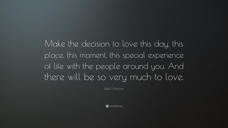 Ralph Marston Quote: “Make the decision to love this day, this place, this moment, this special experience of life with the people around you. And there will be so very much to love.”