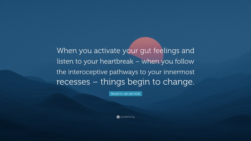 Bessel A. van der Kolk Quote: “When you activate your gut feelings and listen to your heartbreak – when you follow the interoceptive pathways to your innermost recesses – things begin to change.”