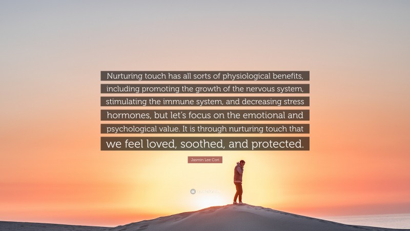 Jasmin Lee Cori Quote: “Nurturing touch has all sorts of physiological benefits, including promoting the growth of the nervous system, stimulating the immune system, and decreasing stress hormones, but let’s focus on the emotional and psychological value. It is through nurturing touch that we feel loved, soothed, and protected.”