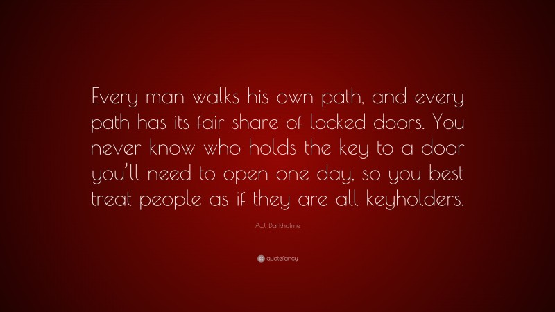 A.J. Darkholme Quote: “Every man walks his own path, and every path has its fair share of locked doors. You never know who holds the key to a door you’ll need to open one day, so you best treat people as if they are all keyholders.”