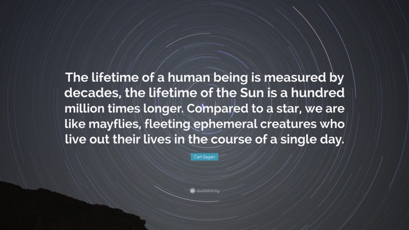 Carl Sagan Quote: “The lifetime of a human being is measured by decades, the lifetime of the Sun is a hundred million times longer. Compared to a star, we are like mayflies, fleeting ephemeral creatures who live out their lives in the course of a single day.”
