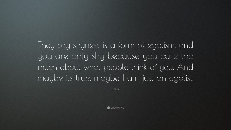 Mika Quote: “They say shyness is a form of egotism, and you are only shy because you care too much about what people think of you. And maybe its true, maybe I am just an egotist.”