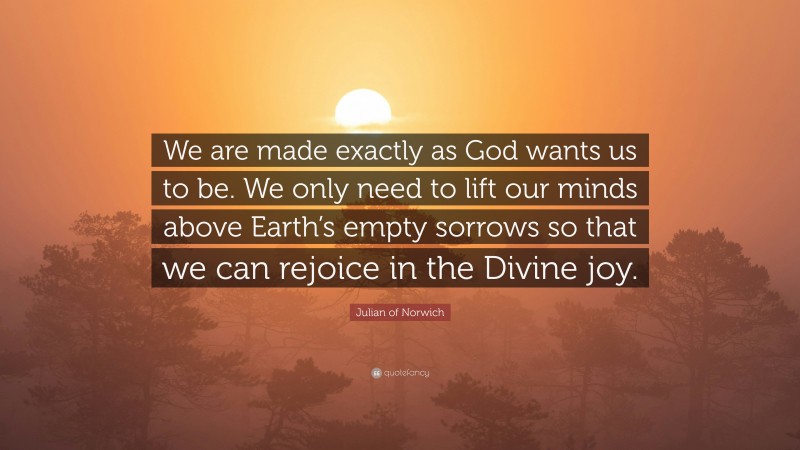 Julian of Norwich Quote: “We are made exactly as God wants us to be. We only need to lift our minds above Earth’s empty sorrows so that we can rejoice in the Divine joy.”