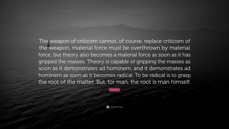 Karl Marx Quote: “The weapon of criticism cannot, of course, replace criticism of the weapon, material force must be overthrown by material force; but theory also becomes a material force as soon as it has gripped the masses. Theory is capable of gripping the masses as soon as it demonstrates ad hominem, and it demonstrates ad hominem as soon as it becomes radical. To be radical is to grasp the root of the matter. But, for man, the root is man himself.”