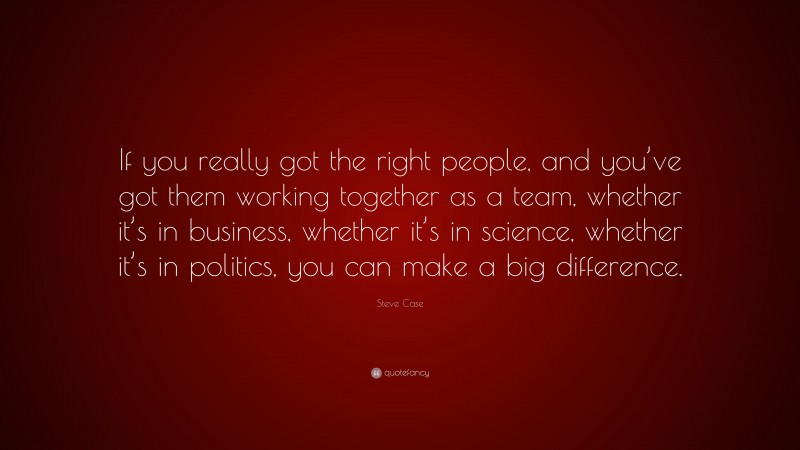 Steve Case Quote: “If you really got the right people, and you’ve got them working together as a team, whether it’s in business, whether it’s in science, whether it’s in politics, you can make a big difference.”