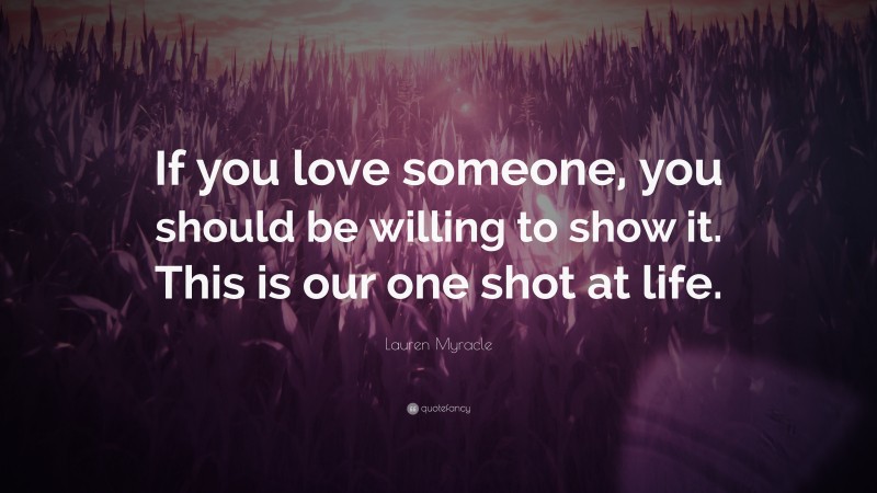 Lauren Myracle Quote: “If you love someone, you should be willing to show it. This is our one shot at life.”