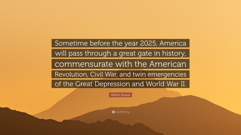 William Strauss Quote: “Sometime before the year 2025, America will pass through a great gate in history, commensurate with the American Revolution, Civil War, and twin emergencies of the Great Depression and World War II.”