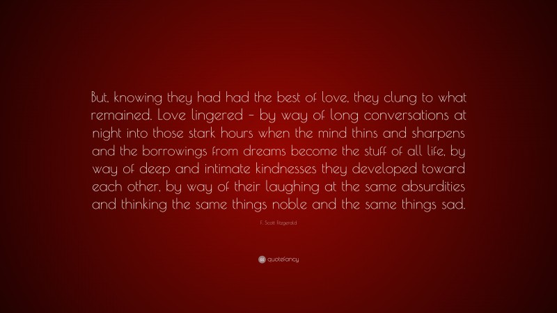 F. Scott Fitzgerald Quote: “But, knowing they had had the best of love, they clung to what remained. Love lingered – by way of long conversations at night into those stark hours when the mind thins and sharpens and the borrowings from dreams become the stuff of all life, by way of deep and intimate kindnesses they developed toward each other, by way of their laughing at the same absurdities and thinking the same things noble and the same things sad.”