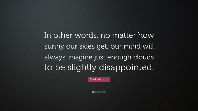 Mark Manson Quote: “In other words, no matter how sunny our skies get, our mind will always imagine just enough clouds to be slightly disappointed.”