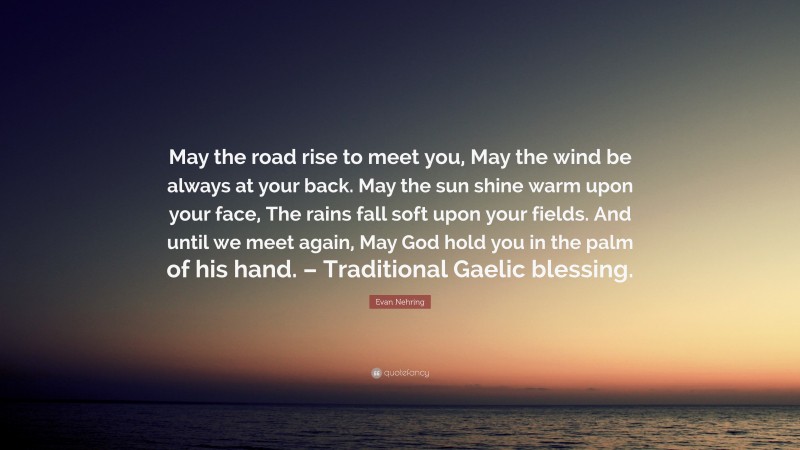 Evan Nehring Quote: “May the road rise to meet you, May the wind be always at your back. May the sun shine warm upon your face, The rains fall soft upon your fields. And until we meet again, May God hold you in the palm of his hand. – Traditional Gaelic blessing.”