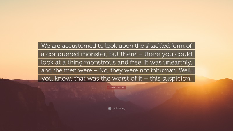 Joseph Conrad Quote: “We are accustomed to look upon the shackled form of a conquered monster, but there – there you could look at a thing monstrous and free. It was unearthly, and the men were – No, they were not inhuman. Well, you know, that was the worst of it – this suspicion.”