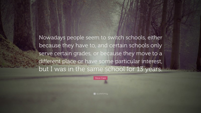 Steve Case Quote: “Nowadays people seem to switch schools, either because they have to, and certain schools only serve certain grades, or because they move to a different place or have some particular interest, but I was in the same school for 13 years.”