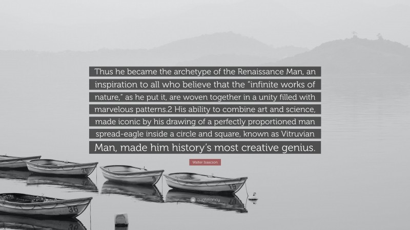 Walter Isaacson Quote: “Thus he became the archetype of the Renaissance Man, an inspiration to all who believe that the “infinite works of nature,” as he put it, are woven together in a unity filled with marvelous patterns.2 His ability to combine art and science, made iconic by his drawing of a perfectly proportioned man spread-eagle inside a circle and square, known as Vitruvian Man, made him history’s most creative genius.”