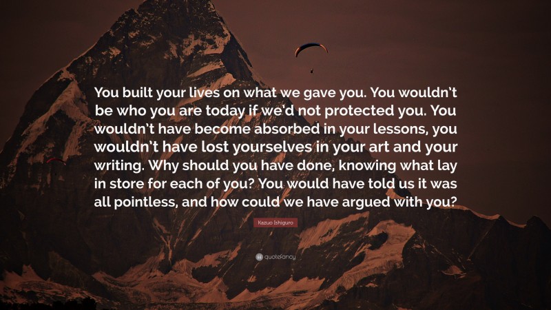 Kazuo Ishiguro Quote: “You built your lives on what we gave you. You wouldn’t be who you are today if we’d not protected you. You wouldn’t have become absorbed in your lessons, you wouldn’t have lost yourselves in your art and your writing. Why should you have done, knowing what lay in store for each of you? You would have told us it was all pointless, and how could we have argued with you?”
