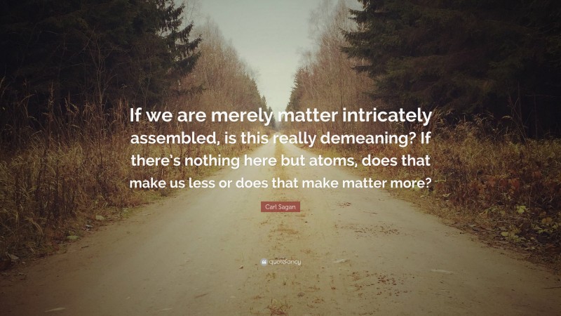 Carl Sagan Quote: “If we are merely matter intricately assembled, is this really demeaning? If there’s nothing here but atoms, does that make us less or does that make matter more?”