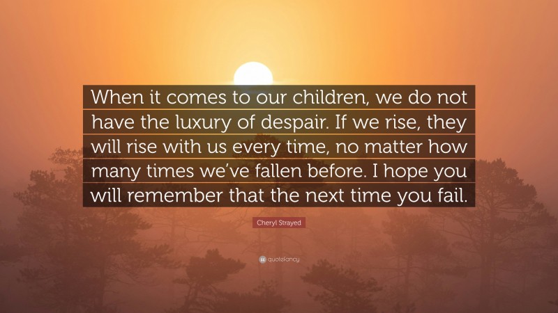 Cheryl Strayed Quote: “When it comes to our children, we do not have the luxury of despair. If we rise, they will rise with us every time, no matter how many times we’ve fallen before. I hope you will remember that the next time you fail.”