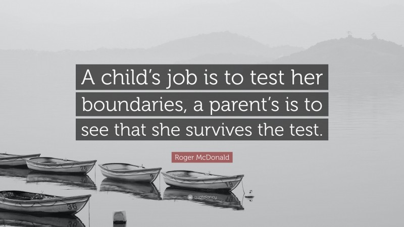 Roger McDonald Quote: “A child’s job is to test her boundaries, a parent’s is to see that she survives the test.”