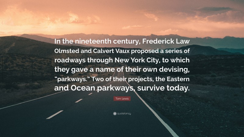 Tom Lewis Quote: “In the nineteenth century, Frederick Law Olmsted and Calvert Vaux proposed a series of roadways through New York City, to which they gave a name of their own devising, “parkways.” Two of their projects, the Eastern and Ocean parkways, survive today.”