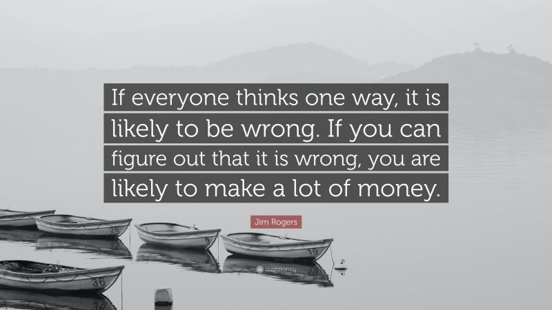 Jim Rogers Quote: “If everyone thinks one way, it is likely to be wrong. If you can figure out that it is wrong, you are likely to make a lot of money.”