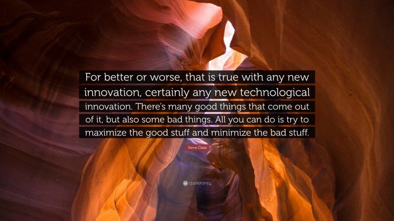 Steve Case Quote: “For better or worse, that is true with any new innovation, certainly any new technological innovation. There’s many good things that come out of it, but also some bad things. All you can do is try to maximize the good stuff and minimize the bad stuff.”