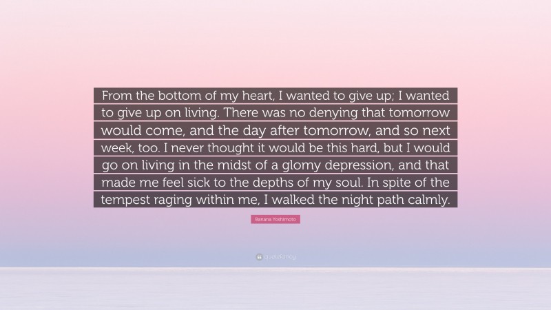Banana Yoshimoto Quote: “From the bottom of my heart, I wanted to give up; I wanted to give up on living. There was no denying that tomorrow would come, and the day after tomorrow, and so next week, too. I never thought it would be this hard, but I would go on living in the midst of a glomy depression, and that made me feel sick to the depths of my soul. In spite of the tempest raging within me, I walked the night path calmly.”